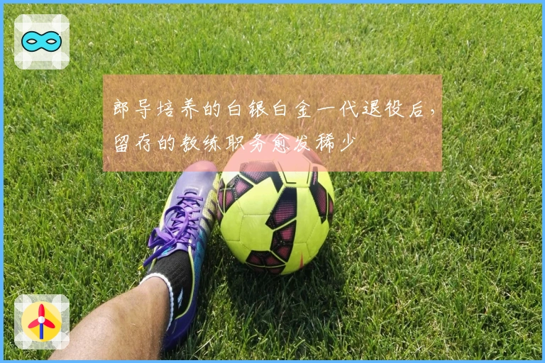 郎导培养的白银白金一代退役后,留存的教练职务愈发稀少