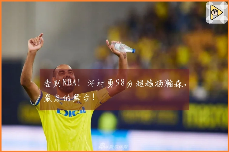 告别NBA！河村勇98分超越杨瀚森，最后的舞台！
