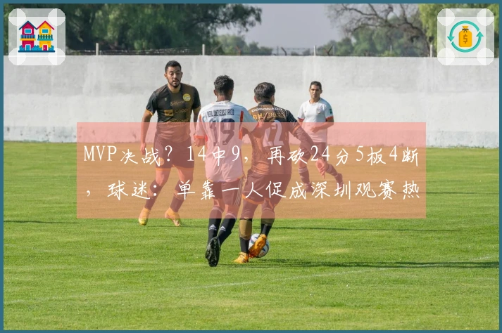 MVP决战？14中9，再砍24分5板4断，球迷：单靠一人促成深圳观赛热潮