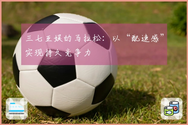 三七互娱的马拉松：以“配速感”实现持久竞争力