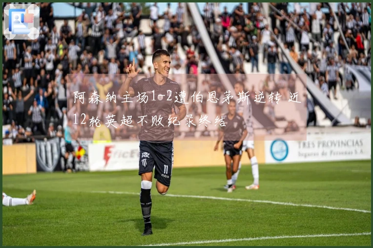 阿森纳主场1-2遭伯恩茅斯逆转 近12轮英超不败纪录终结