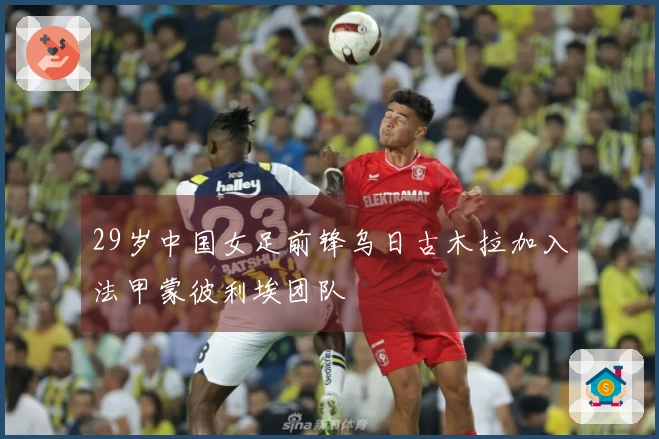 29岁中国女足前锋乌日古木拉加入法甲蒙彼利埃团队